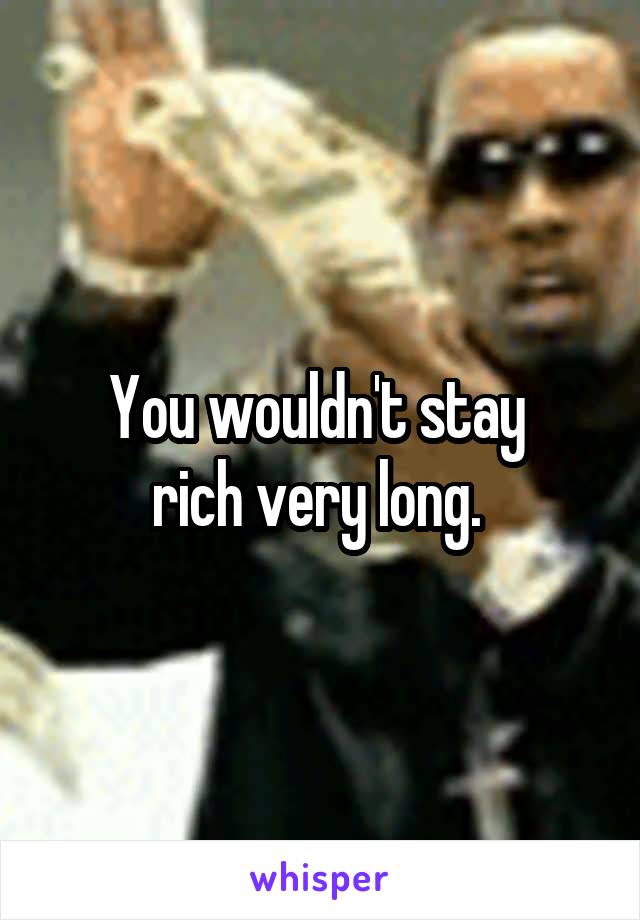 You wouldn't stay 
rich very long. 