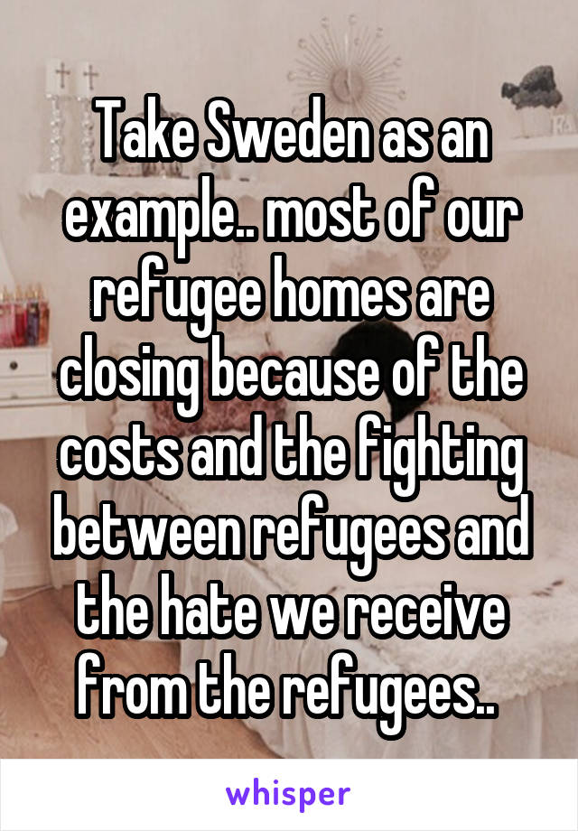 Take Sweden as an example.. most of our refugee homes are closing because of the costs and the fighting between refugees and the hate we receive from the refugees.. 