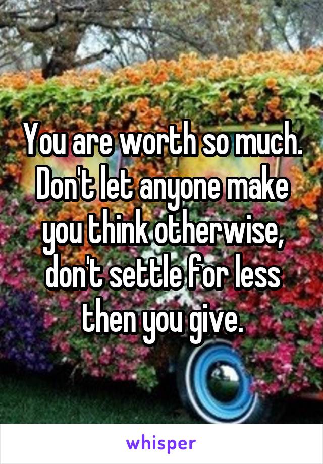 You are worth so much.
Don't let anyone make you think otherwise, don't settle for less then you give.