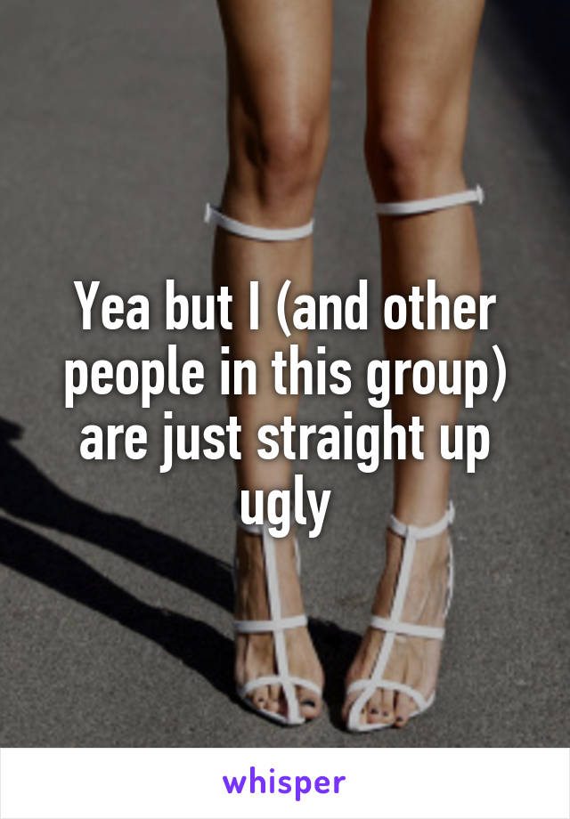 Yea but I (and other people in this group) are just straight up ugly
