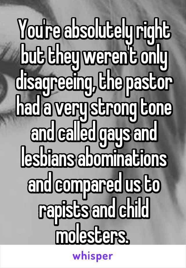 You're absolutely right but they weren't only disagreeing, the pastor had a very strong tone and called gays and lesbians abominations and compared us to rapists and child molesters. 