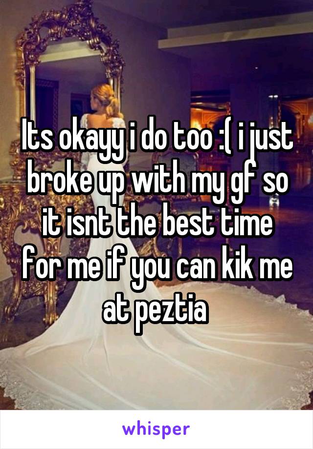 Its okayy i do too :( i just broke up with my gf so it isnt the best time for me if you can kik me at peztia 