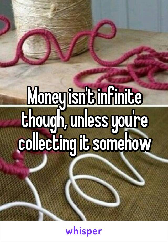 Money isn't infinite though, unless you're collecting it somehow