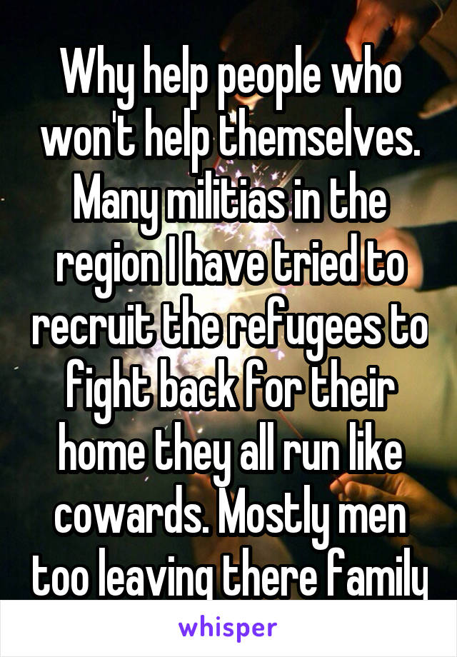 Why help people who won't help themselves. Many militias in the region I have tried to recruit the refugees to fight back for their home they all run like cowards. Mostly men too leaving there family