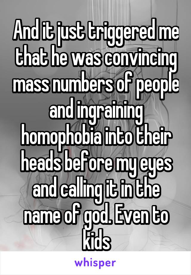 And it just triggered me that he was convincing mass numbers of people and ingraining homophobia into their heads before my eyes and calling it in the name of god. Even to kids