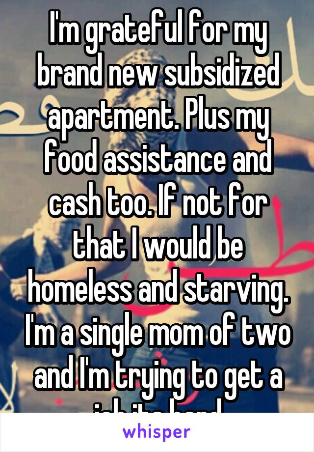 I'm grateful for my brand new subsidized apartment. Plus my food assistance and cash too. If not for that I would be homeless and starving. I'm a single mom of two and I'm trying to get a job its hard