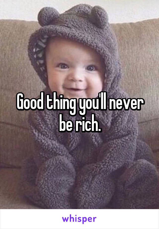 Good thing you'll never be rich.