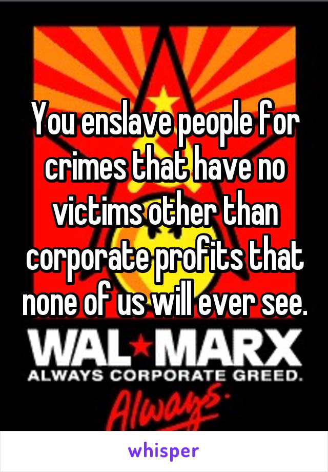 You enslave people for crimes that have no victims other than corporate profits that none of us will ever see. 