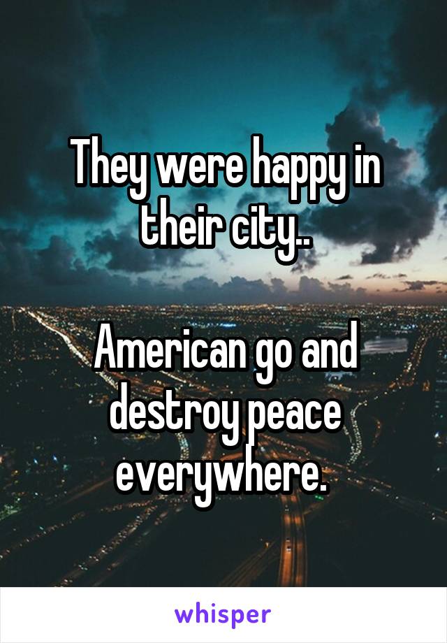 They were happy in their city..

American go and destroy peace everywhere. 