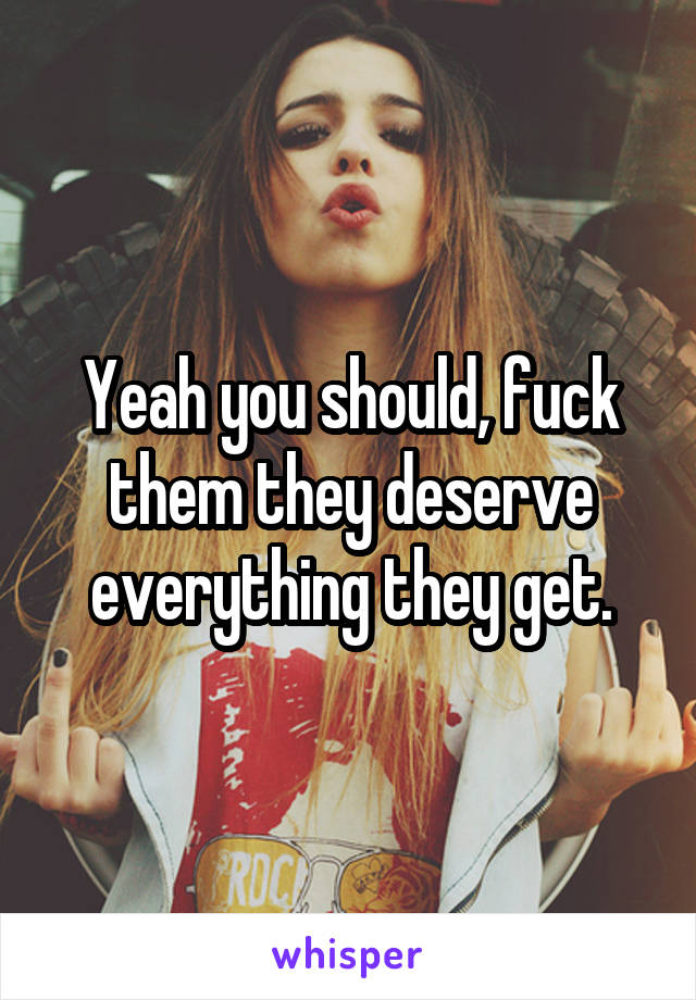 Yeah you should, fuck them they deserve everything they get.