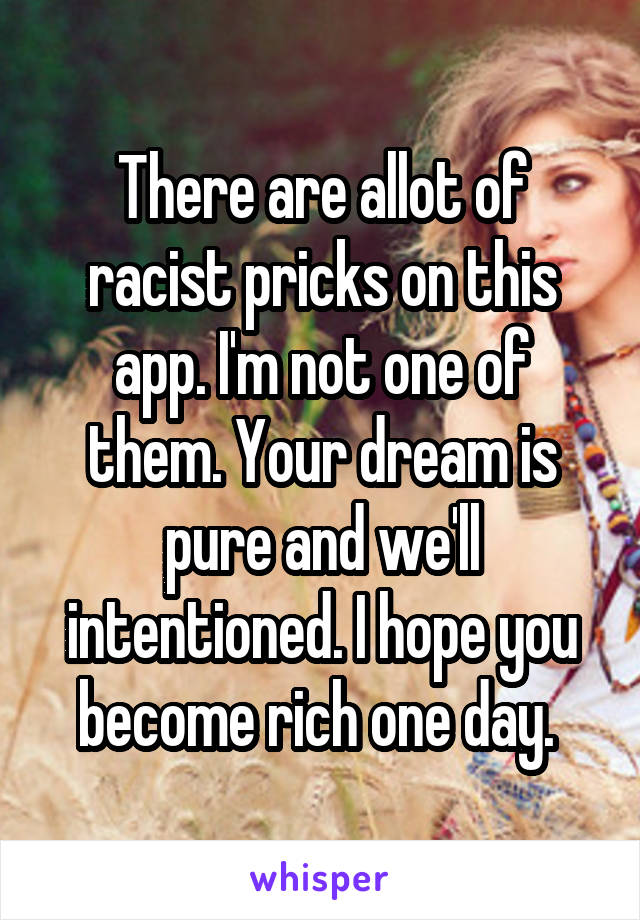 There are allot of racist pricks on this app. I'm not one of them. Your dream is pure and we'll intentioned. I hope you become rich one day. 