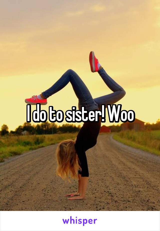 I do to sister! Woo