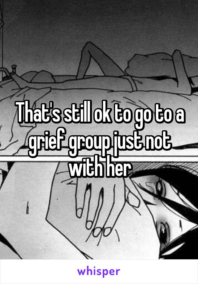 That's still ok to go to a grief group just not with her