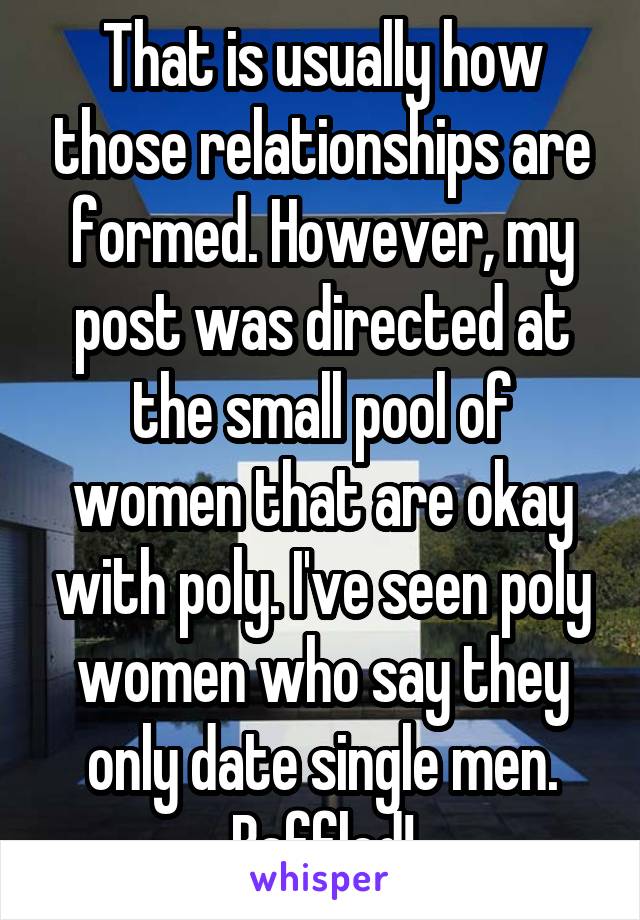 That is usually how those relationships are formed. However, my post was directed at the small pool of women that are okay with poly. I've seen poly women who say they only date single men. Baffled!
