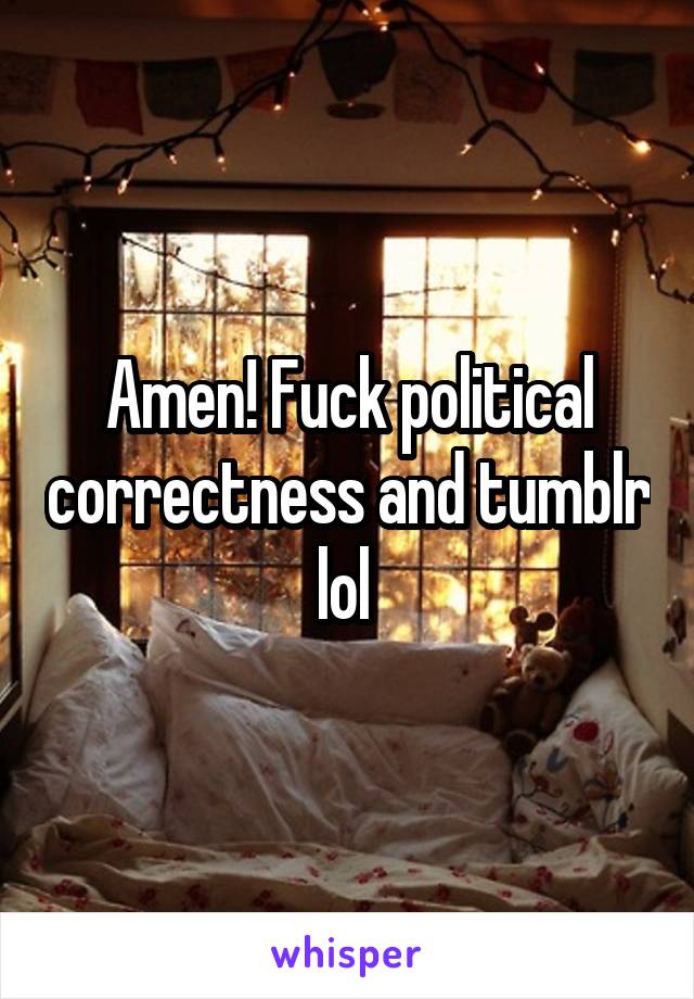 Amen! Fuck political correctness and tumblr lol 