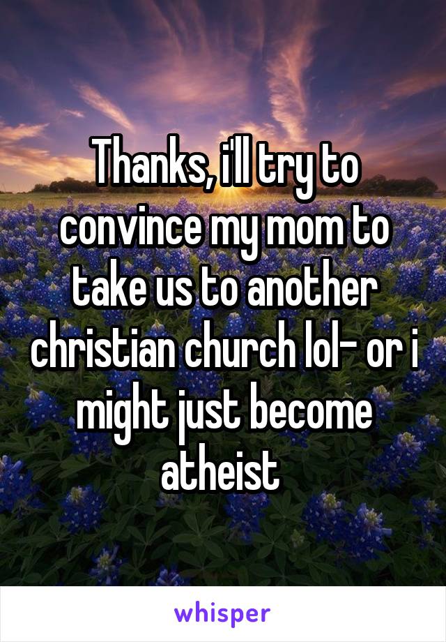 Thanks, i'll try to convince my mom to take us to another christian church lol- or i might just become atheist 