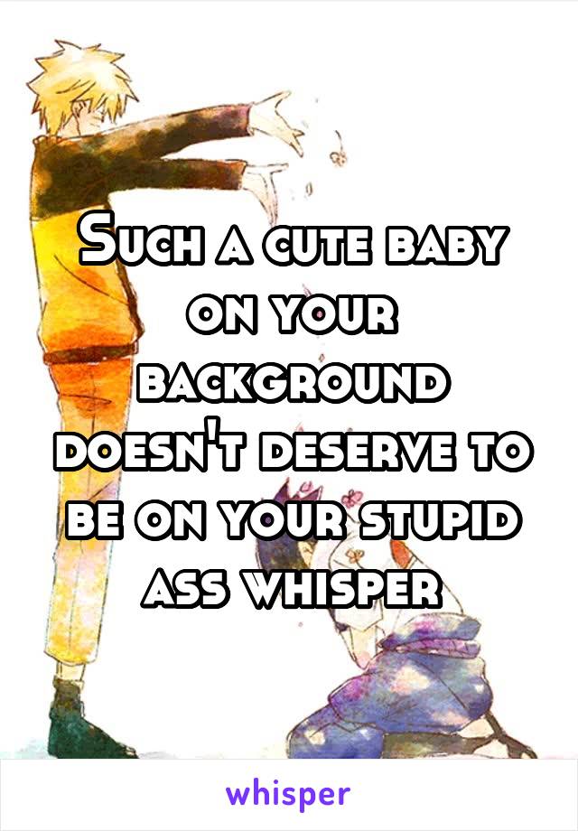 Such a cute baby on your background doesn't deserve to be on your stupid ass whisper