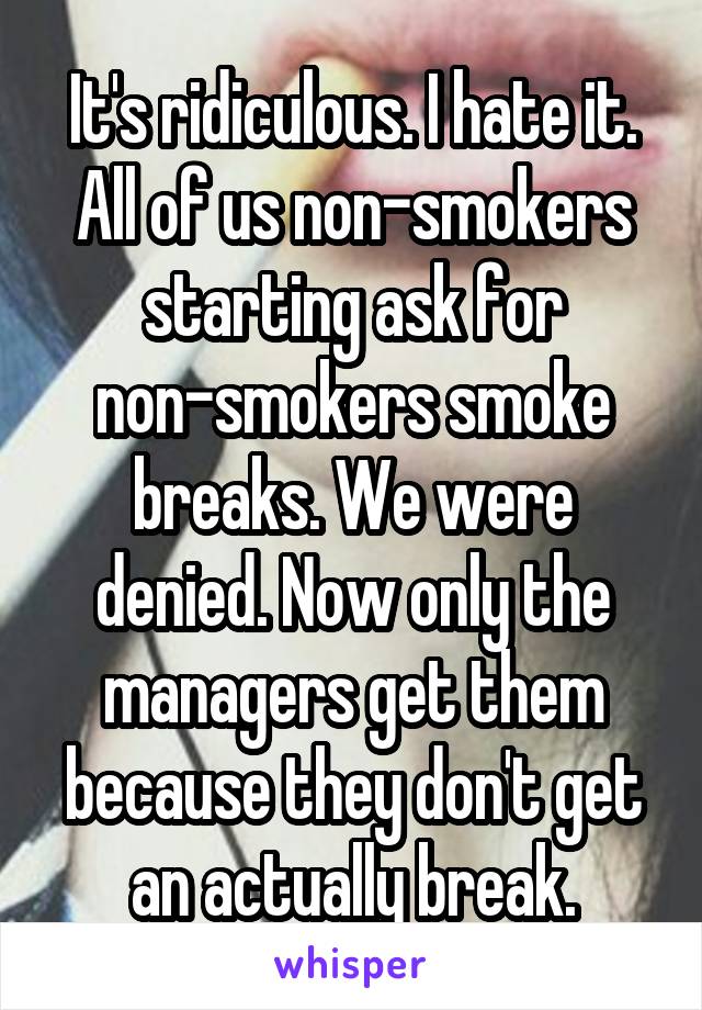 It's ridiculous. I hate it. All of us non-smokers starting ask for non-smokers smoke breaks. We were denied. Now only the managers get them because they don't get an actually break.