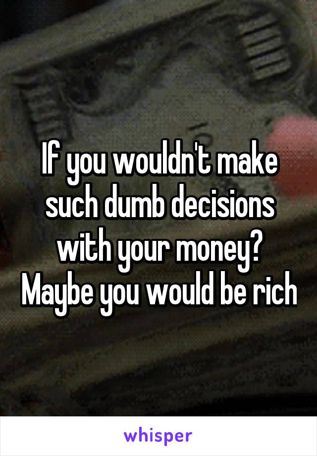 If you wouldn't make such dumb decisions with your money? Maybe you would be rich