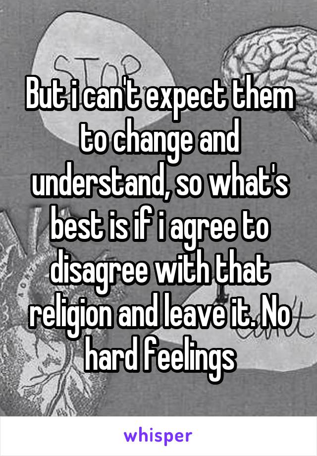 But i can't expect them to change and understand, so what's best is if i agree to disagree with that religion and leave it. No hard feelings