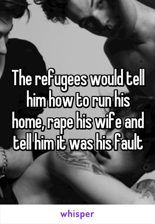 The refugees would tell him how to run his home, rape his wife and tell him it was his fault