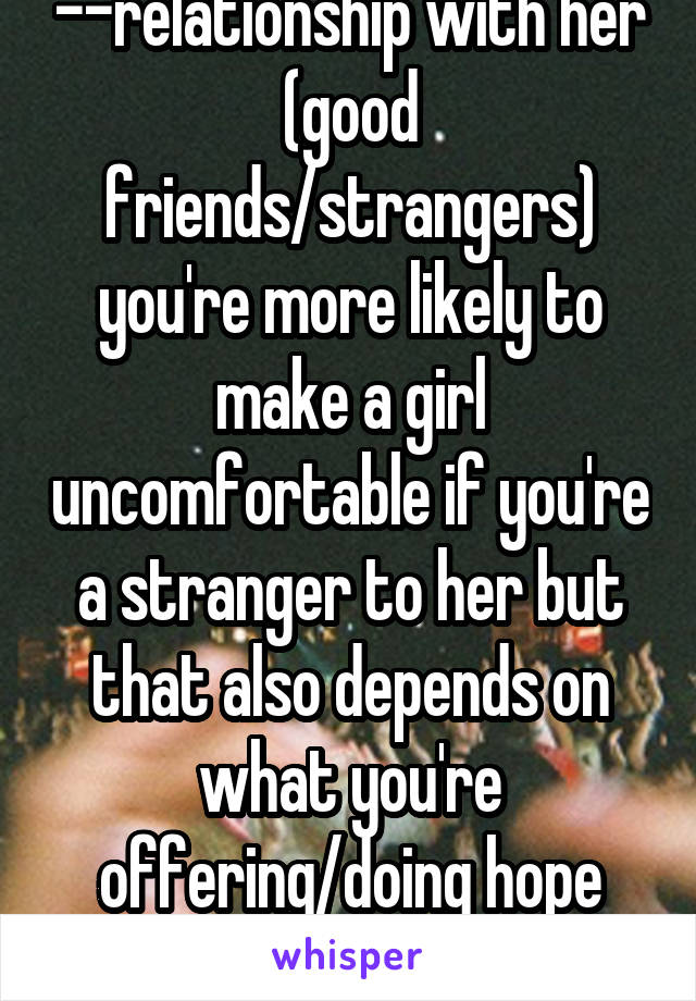 --relationship with her (good friends/strangers) you're more likely to make a girl uncomfortable if you're a stranger to her but that also depends on what you're offering/doing hope that makes sense?