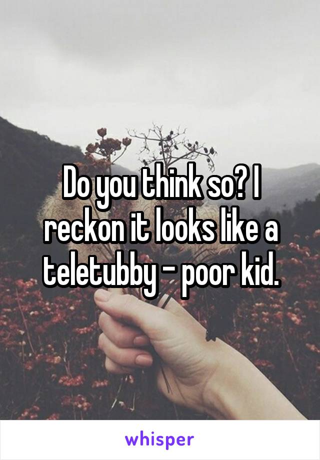 Do you think so? I reckon it looks like a teletubby - poor kid.