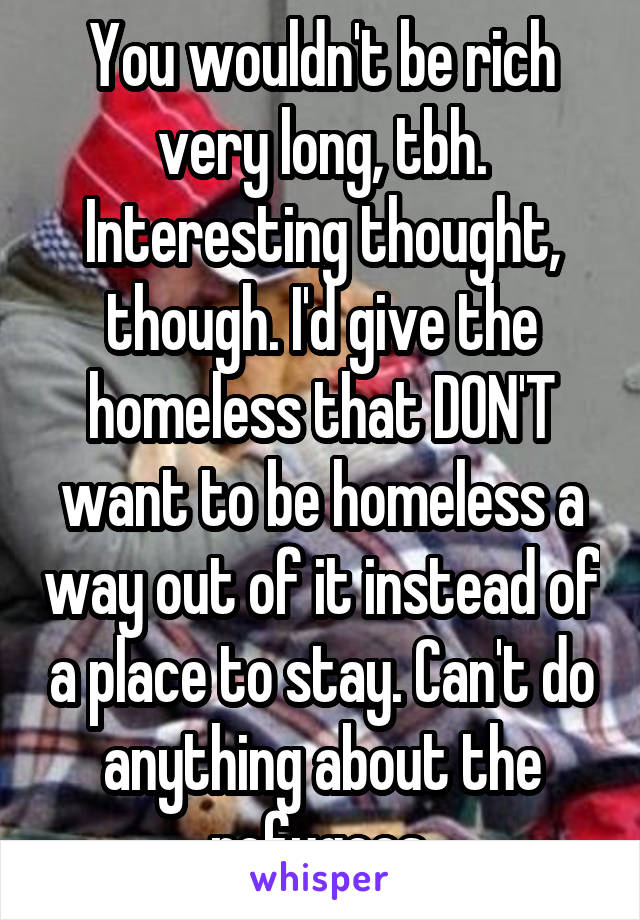 You wouldn't be rich very long, tbh. Interesting thought, though. I'd give the homeless that DON'T want to be homeless a way out of it instead of a place to stay. Can't do anything about the refugees.