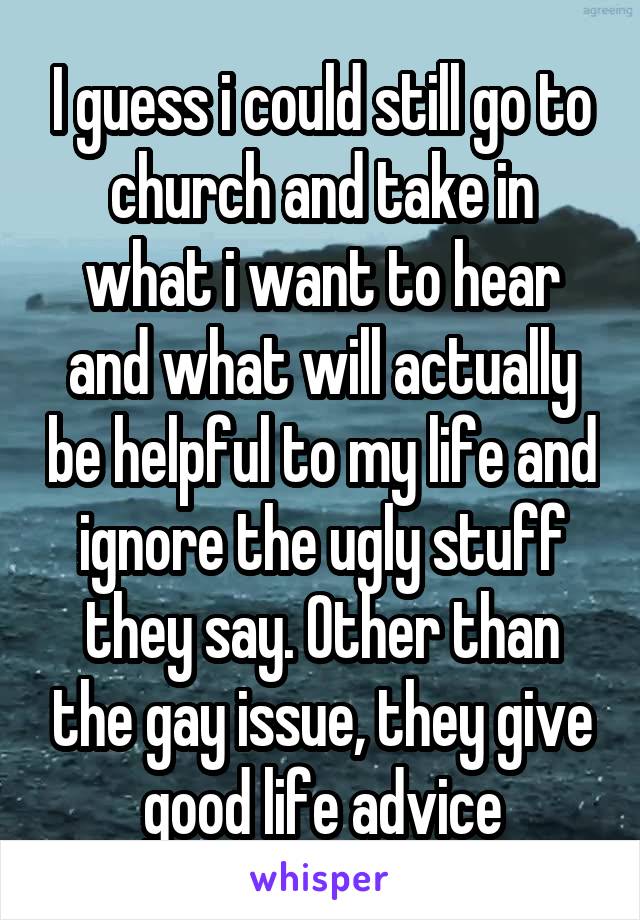 I guess i could still go to church and take in what i want to hear and what will actually be helpful to my life and ignore the ugly stuff they say. Other than the gay issue, they give good life advice