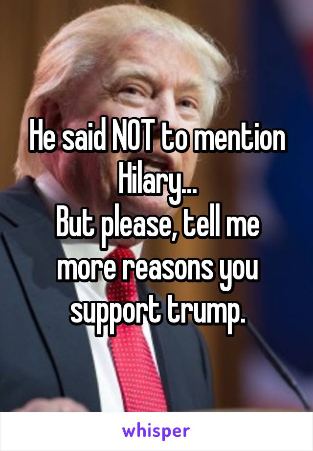 He said NOT to mention Hilary...
But please, tell me more reasons you support trump.
