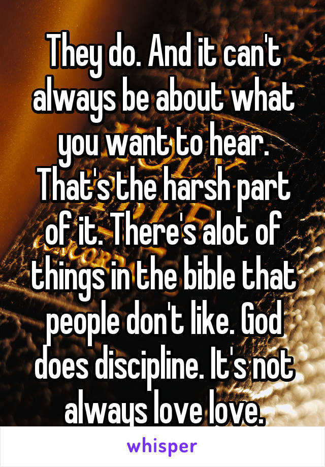 They do. And it can't always be about what you want to hear. That's the harsh part of it. There's alot of things in the bible that people don't like. God does discipline. It's not always love love.
