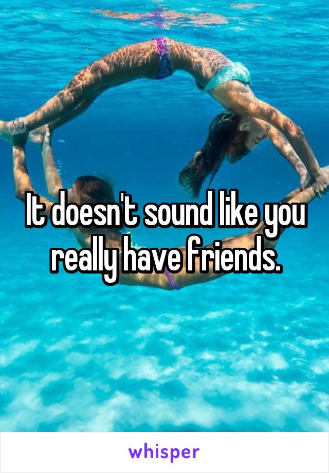 It doesn't sound like you really have friends.