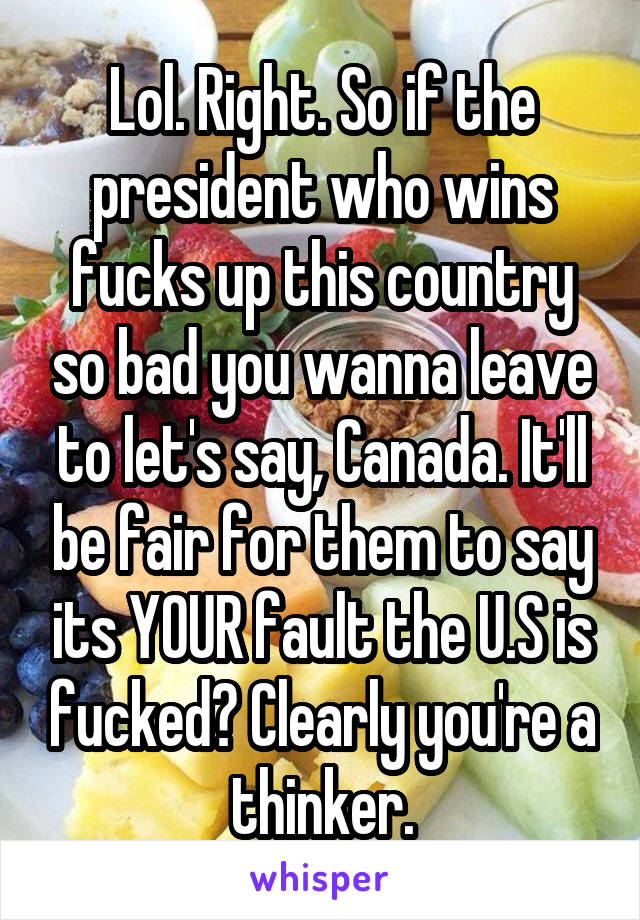 Lol. Right. So if the president who wins fucks up this country so bad you wanna leave to let's say, Canada. It'll be fair for them to say its YOUR fault the U.S is fucked? Clearly you're a thinker.