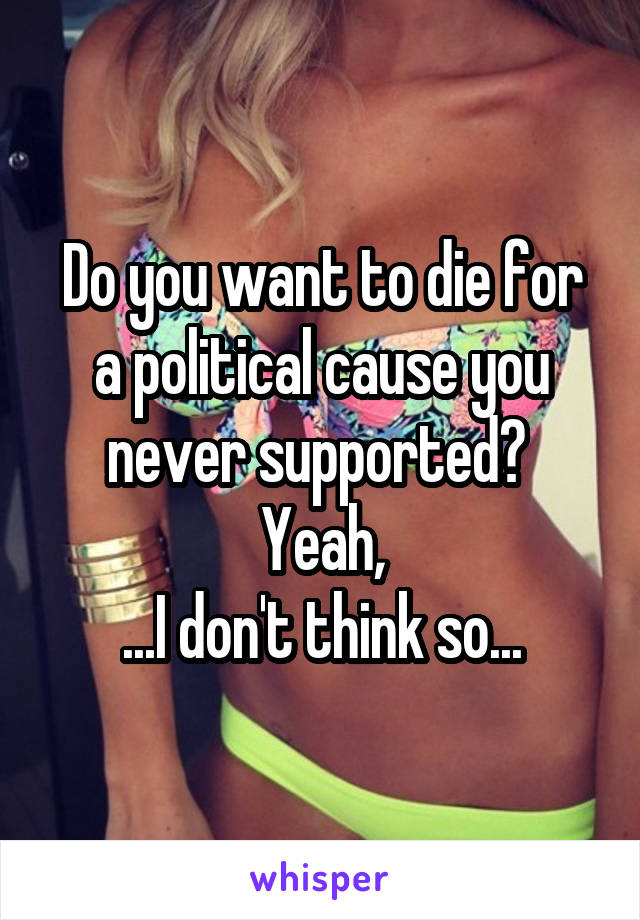 Do you want to die for a political cause you never supported? 
Yeah,
...I don't think so...