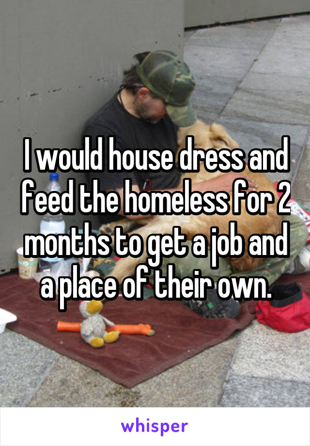 I would house dress and feed the homeless for 2 months to get a job and a place of their own.