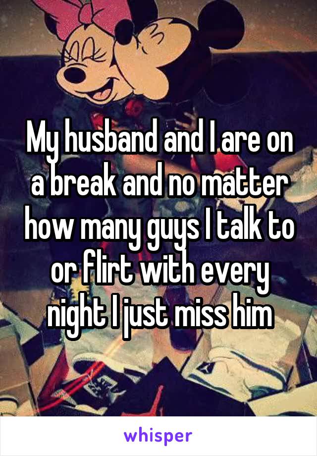My husband and I are on a break and no matter how many guys I talk to or flirt with every night I just miss him