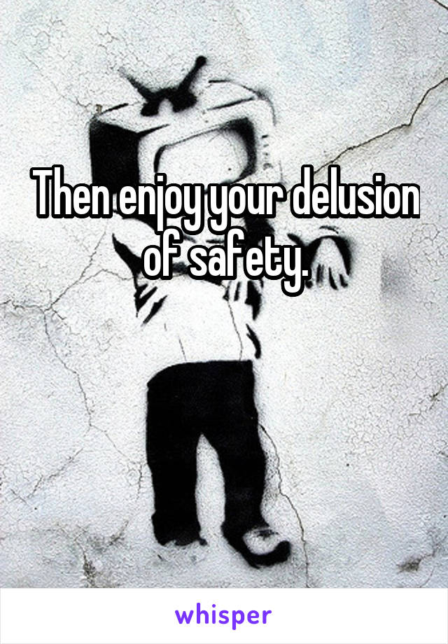 Then enjoy your delusion of safety.


