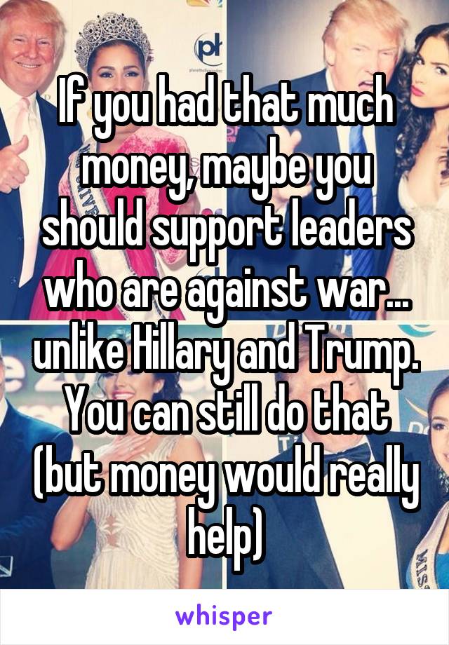 If you had that much money, maybe you should support leaders who are against war... unlike Hillary and Trump. You can still do that (but money would really help)