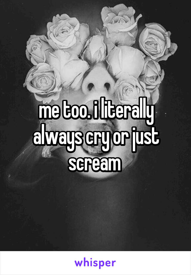 me too. i literally always cry or just scream 