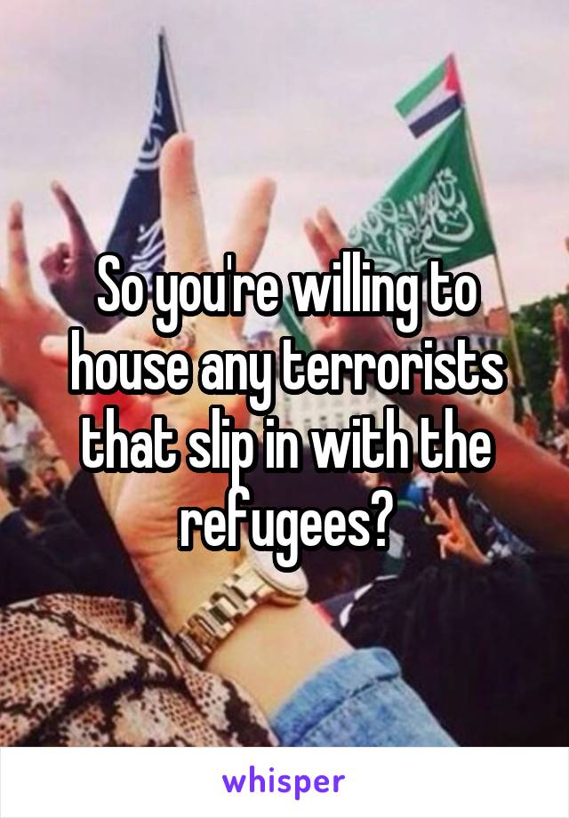 So you're willing to house any terrorists that slip in with the refugees?