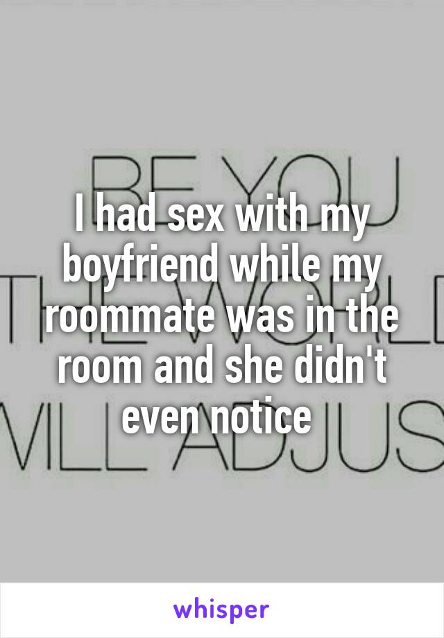 I had sex with my boyfriend while my roommate was in the room and she didn't even notice 