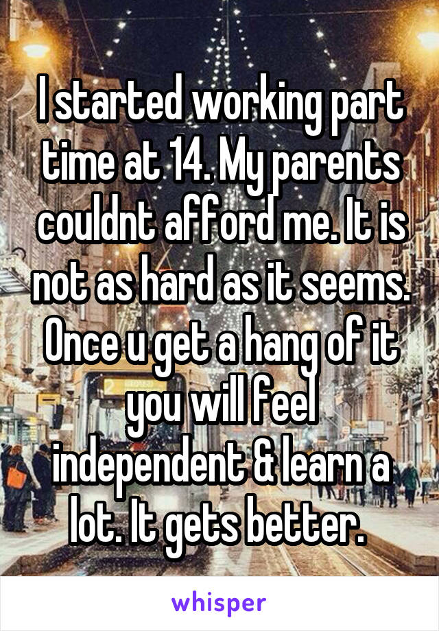I started working part time at 14. My parents couldnt afford me. It is not as hard as it seems. Once u get a hang of it you will feel independent & learn a lot. It gets better. 