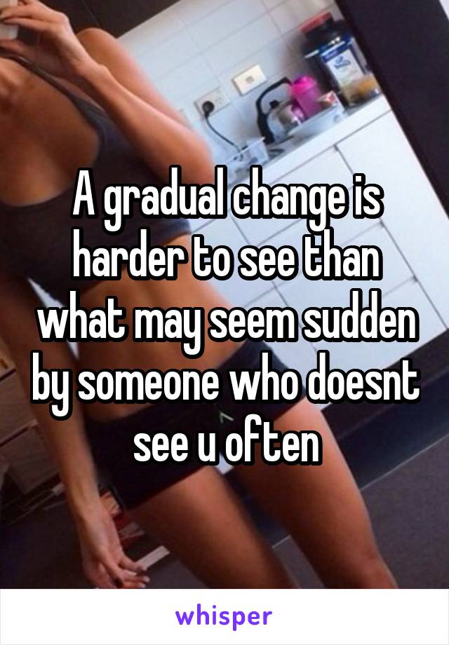 A gradual change is harder to see than what may seem sudden by someone who doesnt see u often