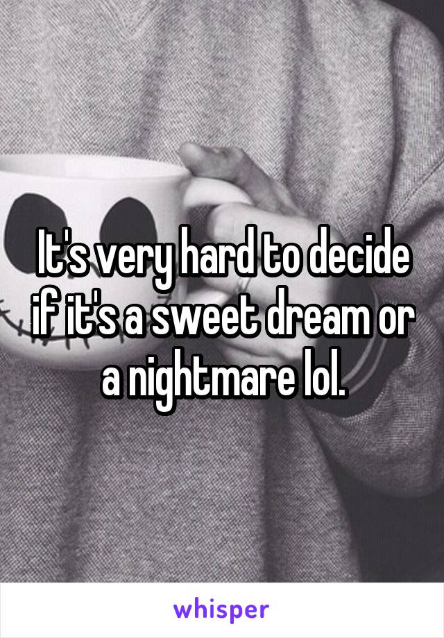 It's very hard to decide if it's a sweet dream or a nightmare lol.