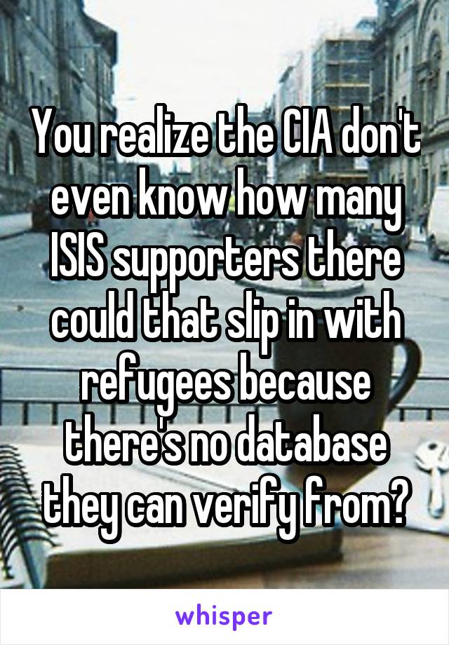 You realize the CIA don't even know how many ISIS supporters there could that slip in with refugees because there's no database they can verify from?