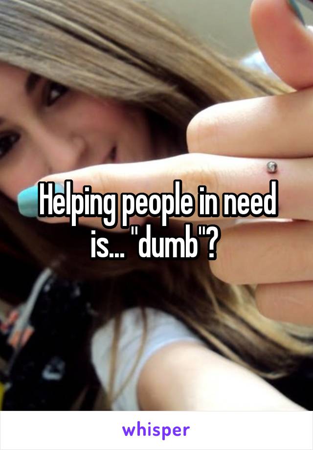 Helping people in need is... "dumb"? 