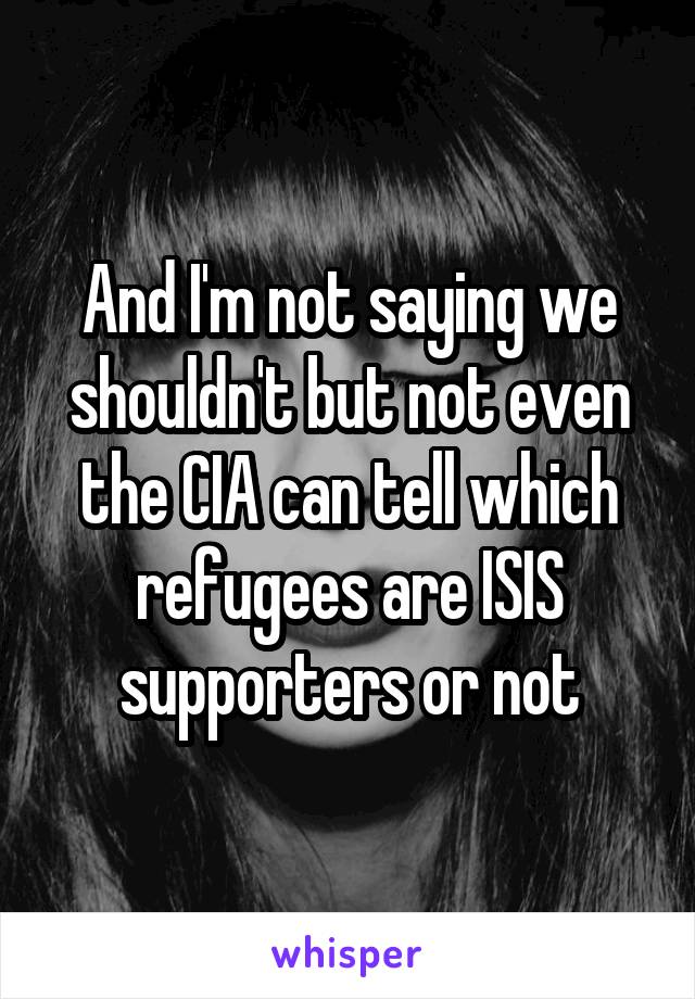 And I'm not saying we shouldn't but not even the CIA can tell which refugees are ISIS supporters or not