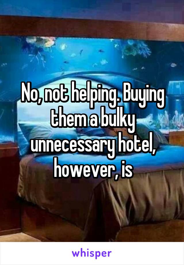 No, not helping. Buying them a bulky unnecessary hotel, however, is