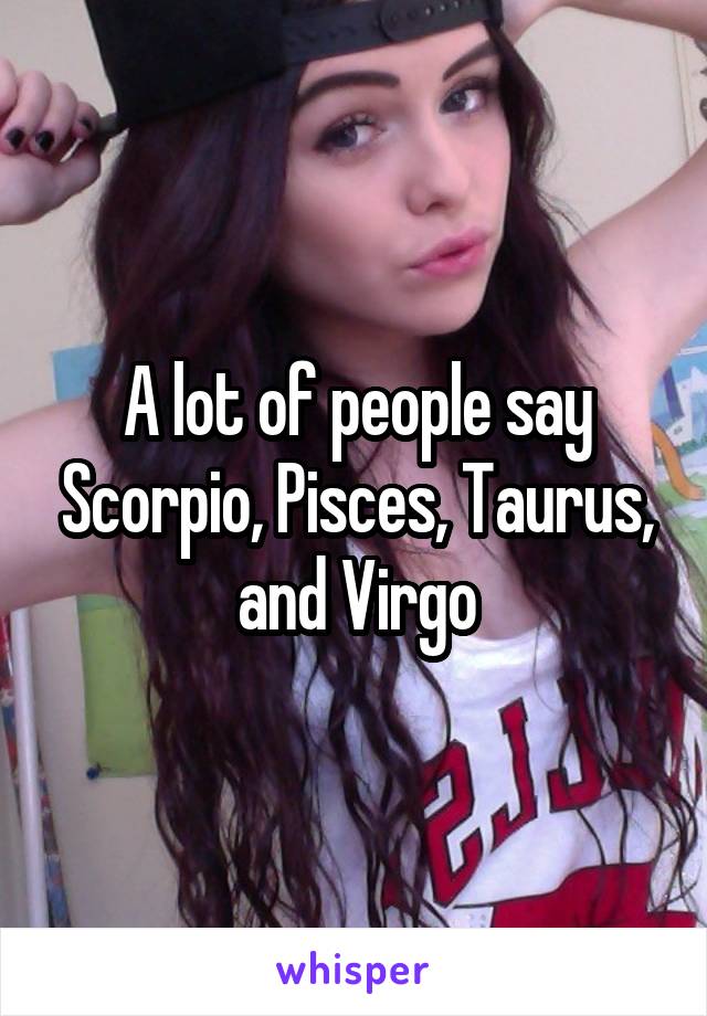 A lot of people say Scorpio, Pisces, Taurus, and Virgo