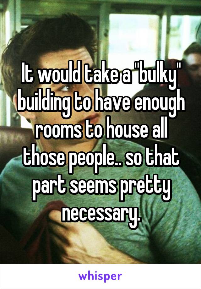 It would take a "bulky" building to have enough rooms to house all those people.. so that part seems pretty necessary.